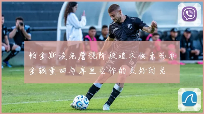 帕金斯谈老詹现阶段追求快乐而非金钱重回与库里合作的美好时光