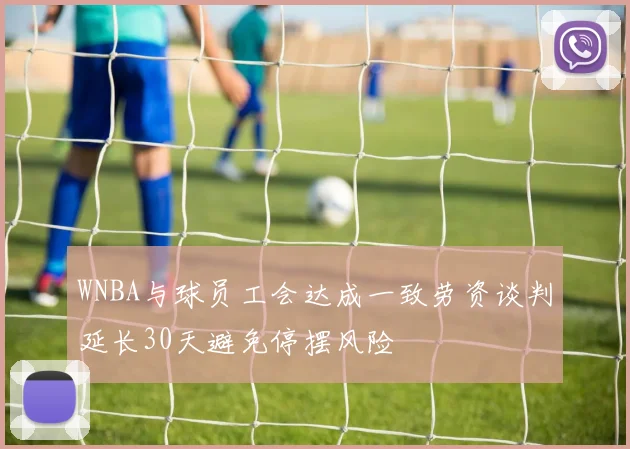 WNBA与球员工会达成一致劳资谈判延长30天避免停摆风险