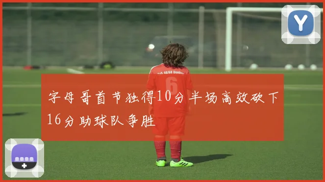 字母哥首节独得10分半场高效砍下16分助球队争胜