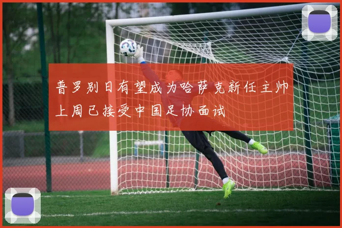 普罗别日有望成为哈萨克新任主帅上周已接受中国足协面试