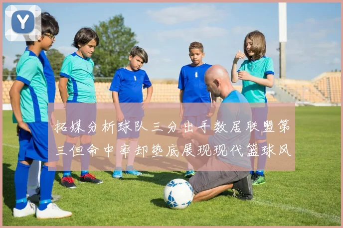 拓媒分析球队三分出手数居联盟第三但命中率却垫底展现现代篮球风格