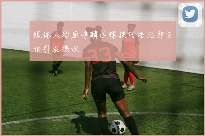 媒体人称庞峥麟运球技巧堪比郭艾伦引发热议