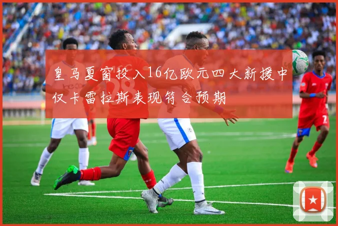 皇马夏窗投入16亿欧元四大新援中仅卡雷拉斯表现符合预期