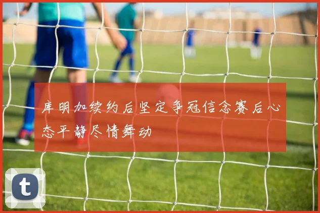 库明加续约后坚定争冠信念赛后心态平静尽情舞动