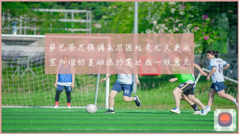 萨巴蒂尼强调高层团结是尤文更衣室和谐的基础选帅需达成一致意见