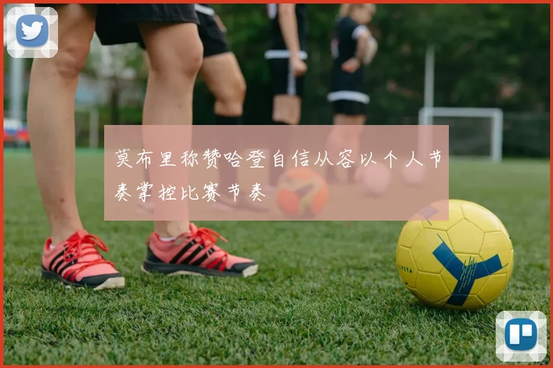 莫布里称赞哈登自信从容以个人节奏掌控比赛节奏