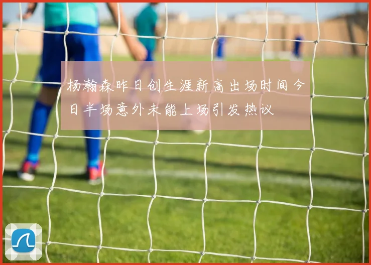 杨瀚森昨日创生涯新高出场时间今日半场意外未能上场引发热议