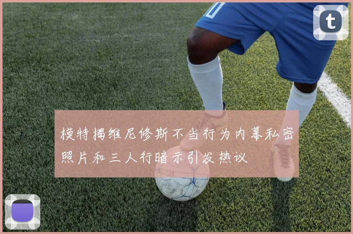 模特揭维尼修斯不当行为内幕私密照片和三人行暗示引发热议