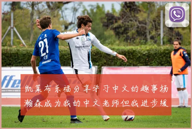 凯莱布乐福分享学习中文的趣事杨瀚森成为我的中文老师但我进步缓慢