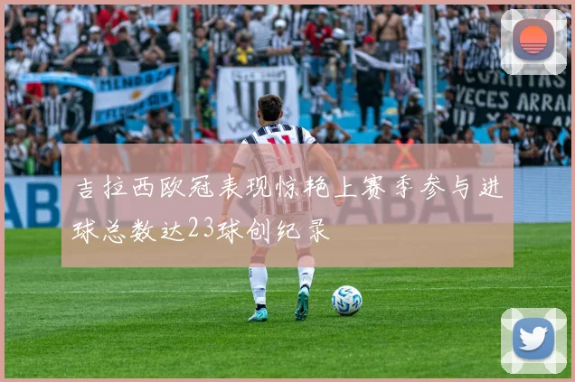 吉拉西欧冠表现惊艳上赛季参与进球总数达23球创纪录