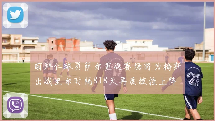 前拜仁球员萨尔重返赛场将为梅斯出战里尔时隔818天再度披挂上阵