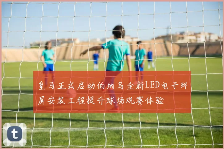 皇马正式启动伯纳乌全新LED电子环屏安装工程提升球场观赛体验