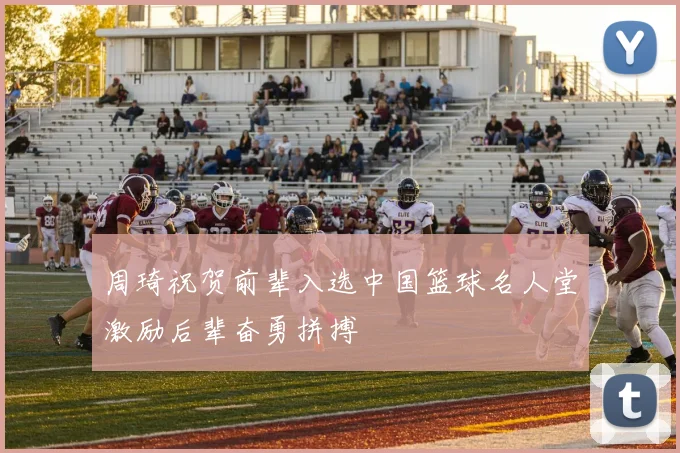周琦祝贺前辈入选中国篮球名人堂激励后辈奋勇拼搏