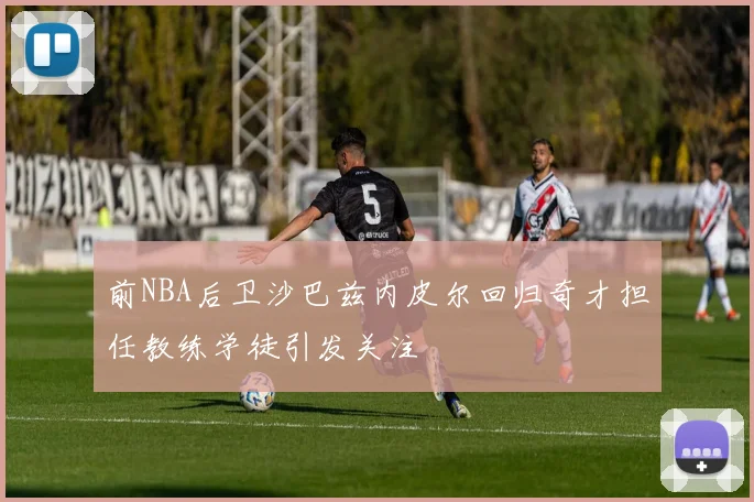 前NBA后卫沙巴兹内皮尔回归奇才担任教练学徒引发关注